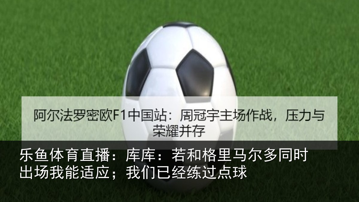 乐鱼体育直播:库库:若和格里马尔多同时出场我能适应;我们已经练过点球