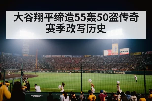 大谷翔平缔造55轰50盗传奇赛季改写历史