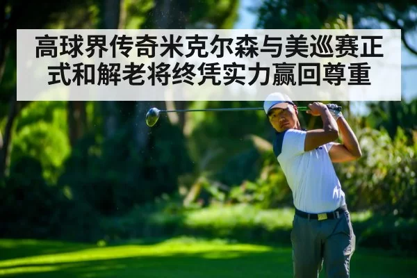 高球界传奇米克尔森与美巡赛正式和解老将终凭实力赢回尊重