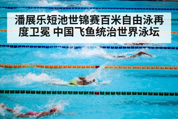 潘展乐短池世锦赛百米自由泳再度卫冕 中国飞鱼统治世界泳坛